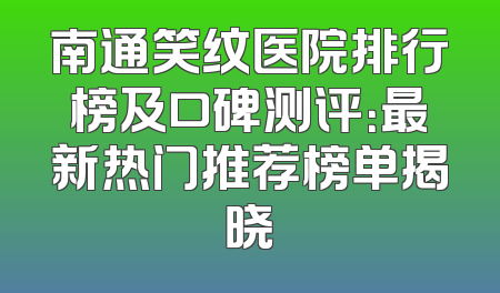 南通笑纹医院排行榜及口碑测评：最新热门推荐榜单揭晓