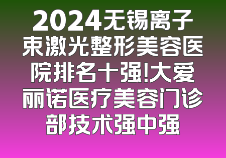 2024无锡离子束激光整形美容医院排名十强！大爱丽诺医疗美容门诊部技术强中强