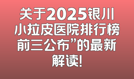 关于2025银川小拉皮医院排行榜前三公布”的最新解读！
