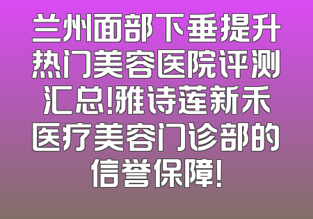 兰州面部下垂提升热门美容医院评测汇总！雅诗莲新禾医疗美容门诊部的信誉保障！