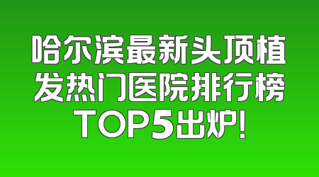 哈尔滨最新头顶植发热门医院排行榜TOP5出炉！