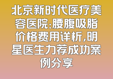 北京新时代医疗美容医院：腰腹吸脂价格费用详析，明星医生力荐成功案例分享