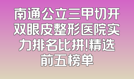 南通公立三甲切开双眼皮整形医院实力排名比拼！精选前五榜单