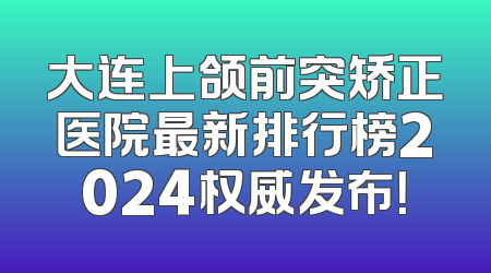 大连上颌前突矫正医院最新排行榜2024权威发布！