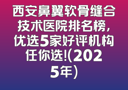 西安鼻翼软骨缝合技术医院排名榜，优选5家好评机构任你选！(2025年)