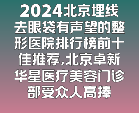 2024北京埋线去眼袋有声望的整形医院排行榜前十佳推荐，北京卓新华星医疗美容门诊部受众人高捧