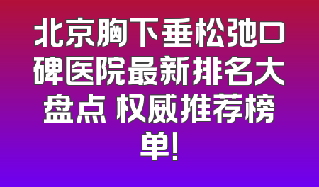 北京胸下垂松弛口碑医院最新排名大盘点 权威推荐榜单！
