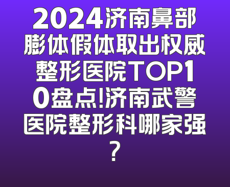 2024济南鼻部膨体假体取出权威整形医院TOP10盘点！济南武警医院整形科哪家强？
