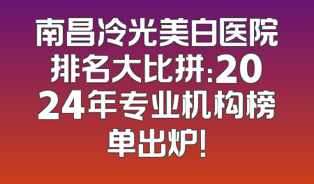 南昌冷光美白医院排名大比拼：2024年专业机构榜单出炉！