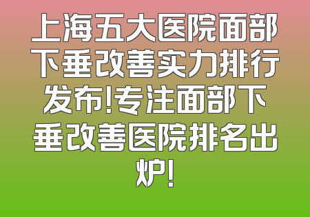 上海五大医院面部下垂改善实力排行发布！专注面部下垂改善医院排名出炉！