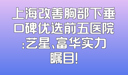 上海改善胸部下垂口碑优选前五医院：艺星、富华实力瞩目！