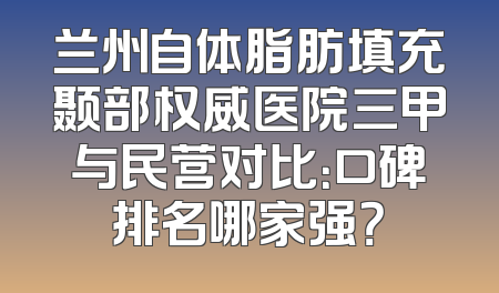 兰州自体脂肪填充颞部权威医院三甲与民营对比：口碑排名哪家强？