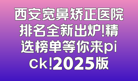 西安宽鼻矫正医院排名全新出炉！精选榜单等你来pick！2025版