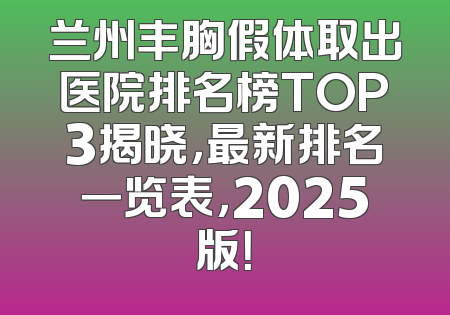 兰州丰胸假体取出医院排名榜TOP3揭晓，最新排名一览表，2025版！