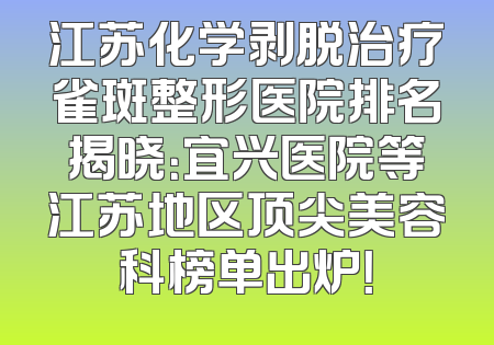 江苏化学剥脱治疗雀斑整形医院排名揭晓：宜兴医院等江苏地区顶尖美容科榜单出炉！