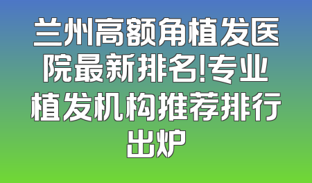 兰州高额角植发医院最新排名！专业植发机构推荐排行出炉