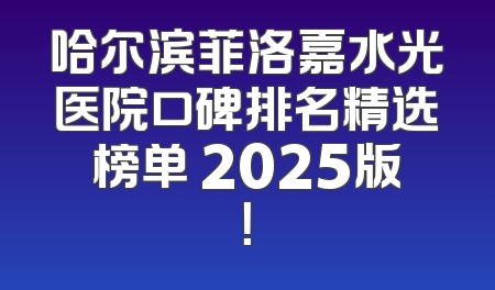 哈尔滨菲洛嘉水光医院口碑排名精选榜单 2025版！