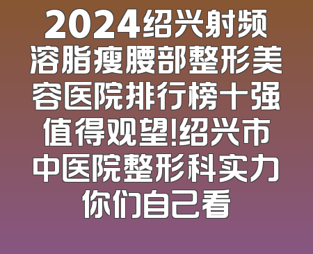 2024绍兴射频溶脂瘦腰部整形美容医院排行榜十强值得观望！绍兴市中医院整形科实力你们自己看