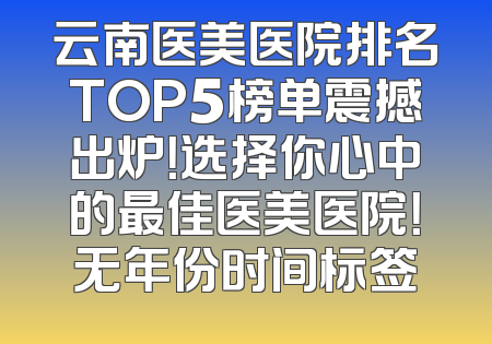 云南医美医院排名TOP5榜单震撼出炉！选择你心中的最佳医美医院！无年份时间标签
