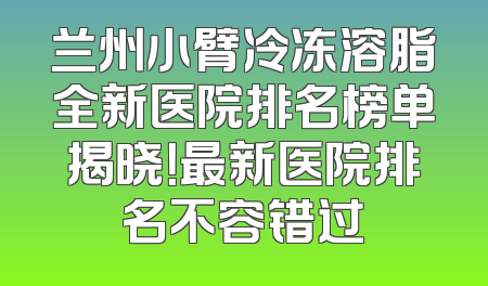 兰州小臂冷冻溶脂全新医院排名榜单揭晓！最新医院排名不容错过