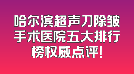 哈尔滨超声刀除皱手术医院五大排行榜权威点评！