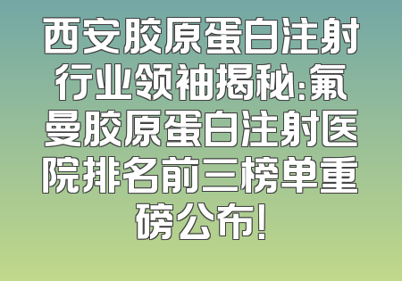 西安胶原蛋白注射行业领袖揭秘：氟曼胶原蛋白注射医院排名前三榜单重磅公布！