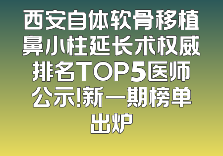 西安自体软骨移植鼻小柱延长术权威排名TOP5医师公示！新一期榜单出炉