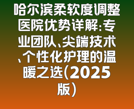 哈尔滨柔软度调整医院优势详解：专业团队、尖端技术、个性化护理的温暖之选（2025版）