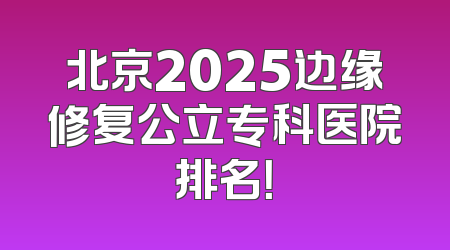 北京2025边缘修复公立专科医院排名！