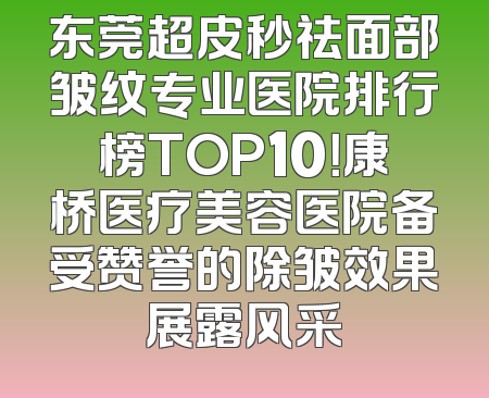 东莞超皮秒祛面部皱纹专业医院排行榜TOP10！康桥医疗美容医院备受赞誉的除皱效果展露风采