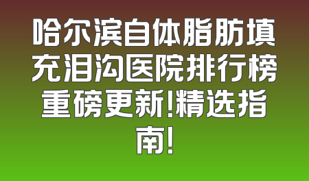 哈尔滨自体脂肪填充泪沟医院排行榜重磅更新！精选指南！
