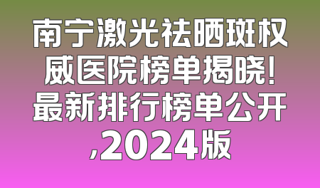 南宁激光祛晒斑权威医院榜单揭晓！最新排行榜单公开，2024版