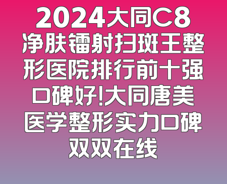 2024大同C8净肤镭射扫斑王整形医院排行前十强口碑好！大同唐美医学整形实力口碑双双在线