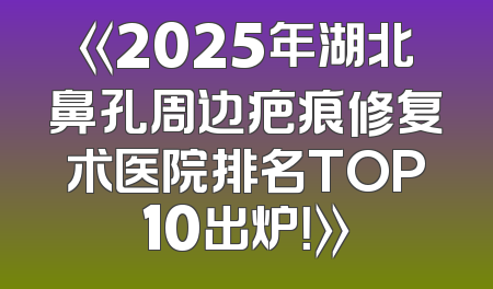 《2025年湖北鼻孔周边疤痕修复术医院排名TOP10出炉！》