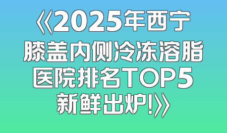 《2025年西宁膝盖内侧冷冻溶脂医院排名TOP5新鲜出炉！》