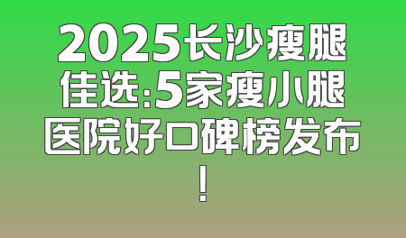 2025长沙瘦腿佳选：5家瘦小腿医院好口碑榜发布！