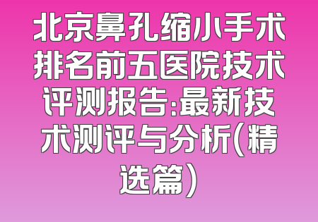 北京鼻孔缩小手术排名前五医院技术评测报告：最新技术测评与分析（精选篇）