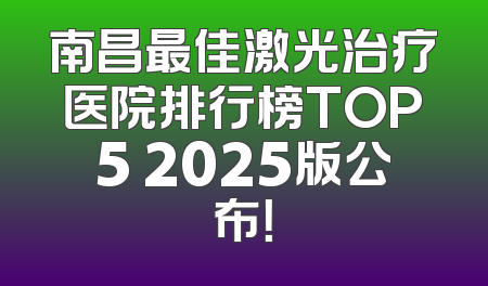 南昌最佳激光治疗医院排行榜TOP5 2025版公布！