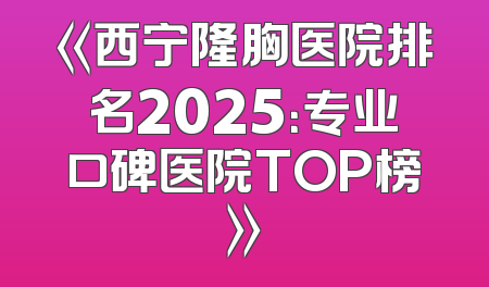 《西宁隆胸医院排名2025：专业口碑医院TOP榜》