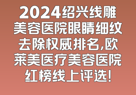 2024绍兴线雕美容医院眼睛细纹去除权威排名，欧莱美医疗美容医院红榜线上评选！