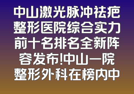 中山激光脉冲祛疤整形医院综合实力前十名排名全新阵容发布！中山一院整形外科在榜内中