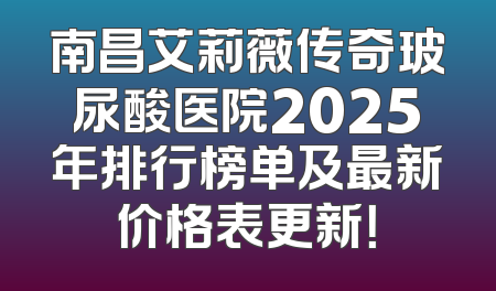 南昌艾莉薇传奇玻尿酸医院2025年排行榜单及最新价格表更新！
