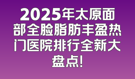 2025年太原面部全脸脂肪丰盈热门医院排行全新大盘点！