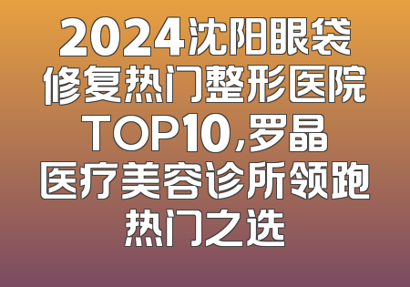 2024沈阳眼袋修复热门整形医院TOP10，罗晶医疗美容诊所领跑热门之选