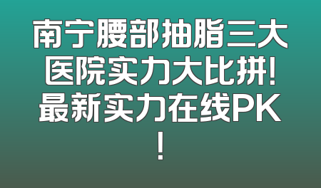 南宁腰部抽脂三大医院实力大比拼！最新实力在线PK！