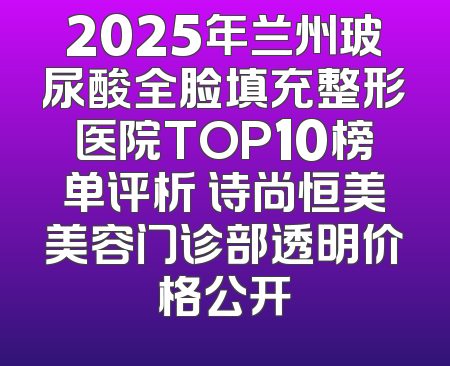 2025年兰州玻尿酸全脸填充整形医院TOP10榜单评析 诗尚恒美美容门诊部透明价格公开