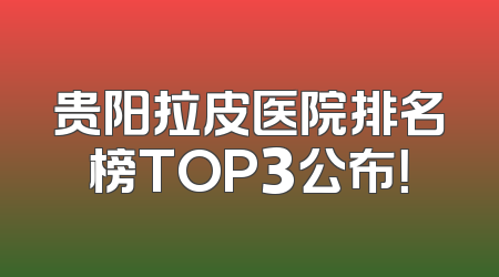 贵阳拉皮医院排名榜TOP3公布！
