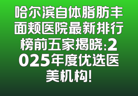 哈尔滨自体脂肪丰面颊医院最新排行榜前五家揭晓：2025年度优选医美机构！