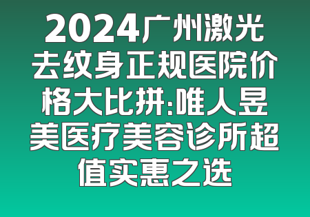 2024广州激光去纹身正规医院价格大比拼：唯人昱美医疗美容诊所超值实惠之选