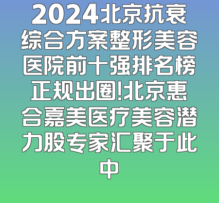 2024北京抗衰综合方案整形美容医院前十强排名榜正规出圈！北京惠合嘉美医疗美容潜力股专家汇聚于此中